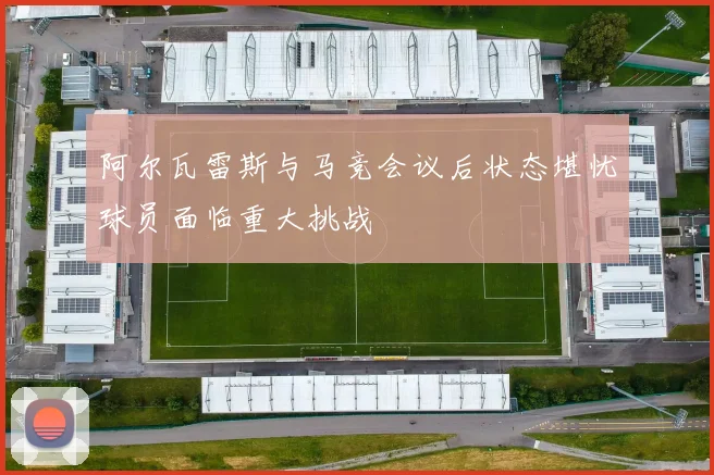 阿尔瓦雷斯与马竞会议后状态堪忧球员面临重大挑战