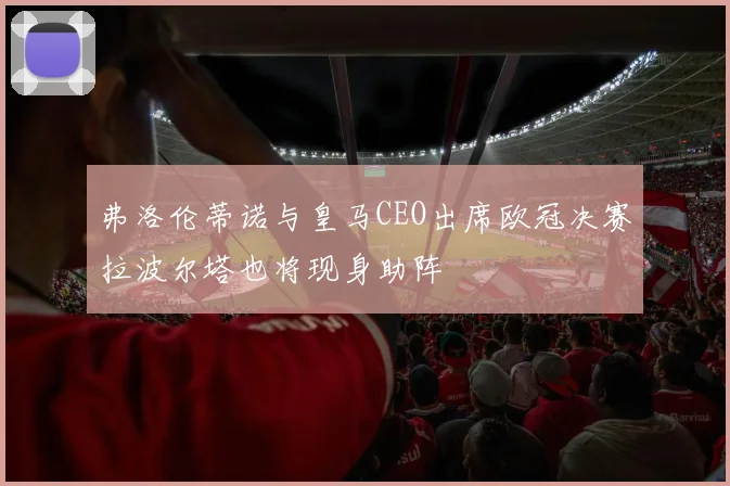 弗洛伦蒂诺与皇马CEO出席欧冠决赛拉波尔塔也将现身助阵