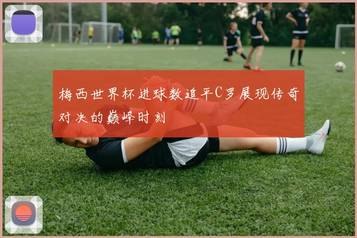 梅西世界杯进球数追平C罗展现传奇对决的巅峰时刻