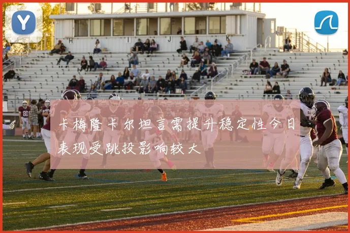 卡梅隆卡尔坦言需提升稳定性今日表现受跳投影响较大
