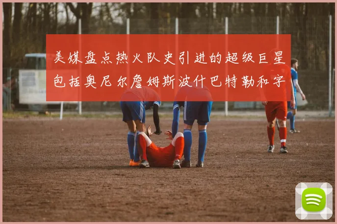 美媒盘点热火队史引进的超级巨星包括奥尼尔詹姆斯波什巴特勒和字母哥
