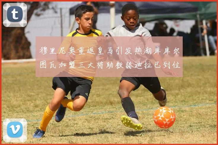 穆里尼奥重返皇马引发热潮库库尔图瓦加盟三大将助教赫迪拉已到位
