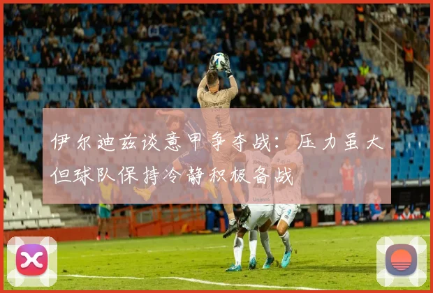 伊尔迪兹谈意甲争夺战：压力虽大但球队保持冷静积极备战
