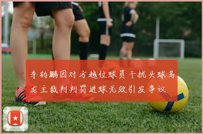 李钧鹏因对方越位球员干扰头球乌龙主裁判判罚进球无效引发争议
