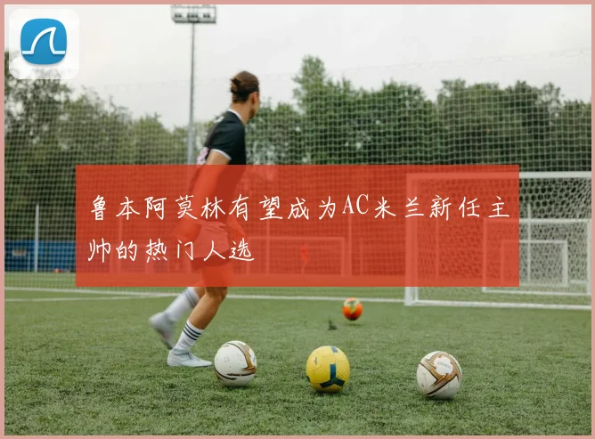 鲁本阿莫林有望成为AC米兰新任主帅的热门人选