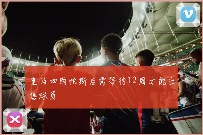 皇马回购帕斯后需等待12周才能出售球员