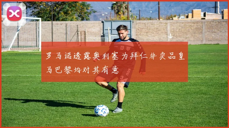 罗马诺透露奥利塞为拜仁非卖品皇马巴黎均对其有意