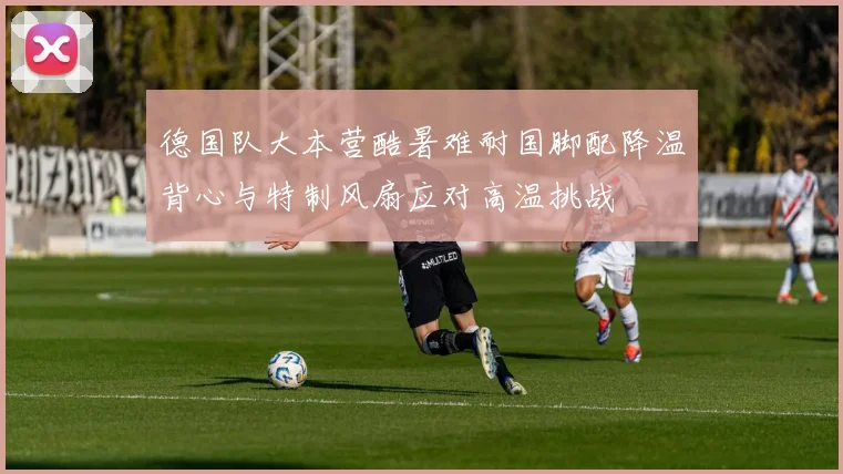 德国队大本营酷暑难耐国脚配降温背心与特制风扇应对高温挑战