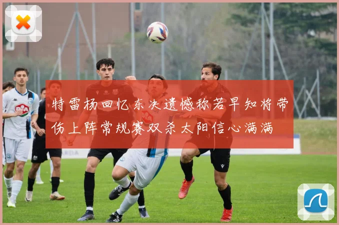 特雷杨回忆东决遗憾称若早知将带伤上阵常规赛双杀太阳信心满满