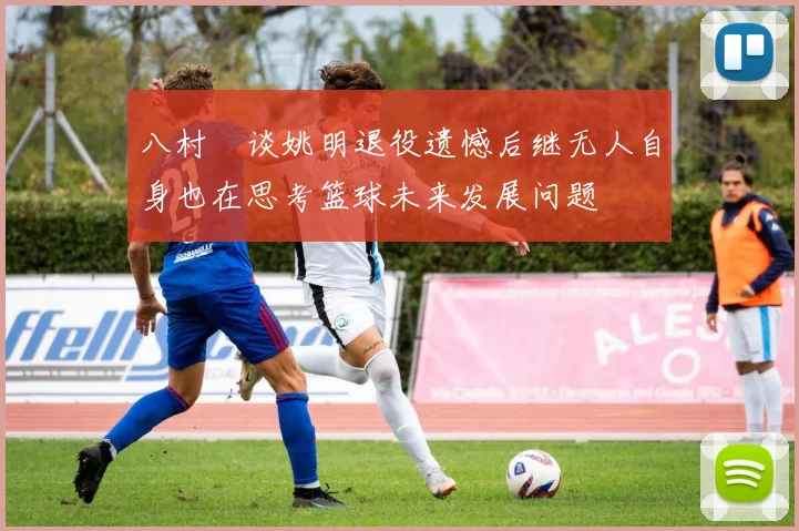八村塁谈姚明退役遗憾后继无人自身也在思考篮球未来发展问题